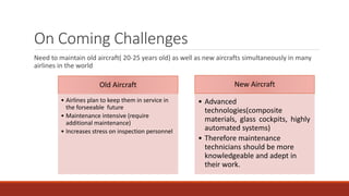 On Coming Challenges
Need to maintain old aircraft( 20-25 years old) as well as new aircrafts simultaneously in many
airlines in the world
Old Aircraft
• Airlines plan to keep them in service in
the forseeable future
• Maintenance intensive (require
additional maintenance)
• Increases stress on inspection personnel
New Aircraft
• Advanced
technologies(composite
materials, glass cockpits, highly
automated systems)
• Therefore maintenance
technicians should be more
knowledgeable and adept in
their work.
 