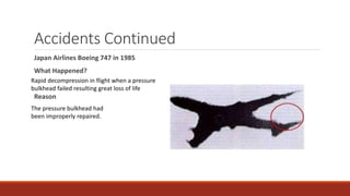 Accidents Continued
Japan Airlines Boeing 747 in 1985
What Happened?
Reason
Rapid decompression in flight when a pressure
bulkhead failed resulting great loss of life
The pressure bulkhead had
been improperly repaired.
 