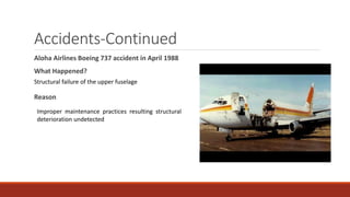 Accidents-Continued
Aloha Airlines Boeing 737 accident in April 1988
What Happened?
Reason
Structural failure of the upper fuselage
Improper maintenance practices resulting structural
deterioration undetected
 
