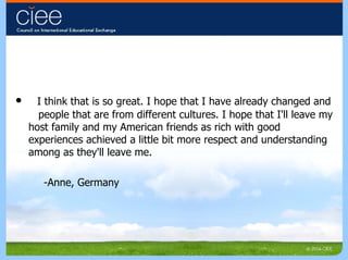 I think that is so great. I hope that I have already changed and  people that are from different cultures. I hope that I'll leave my host family and my American friends as rich with good experiences achieved a little bit more respect and understanding among as they'll leave me.  -Anne, Germany 