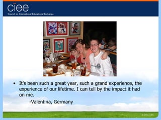 It's been such a great year, such a grand experience, the  experience of our lifetime. I can tell by the impact it had on me. -Valentina, Germany 