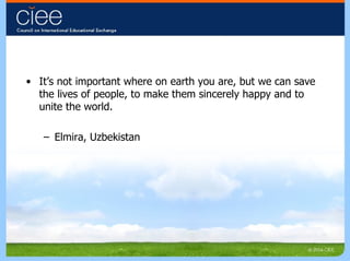It’s not important where on earth you are, but we can save the lives of people, to make them sincerely happy and to unite the world.  Elmira, Uzbekistan 