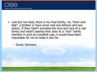 Last but not least, there is my host family, my “mom and dad”, a brother (I have never had one before) and two sisters. If they hadn’t provided the love and care of a real family and hadn’t opened their door to a “new” family member in such an unselfish way, it would have been impossible for me to make it this far. David, Germany 