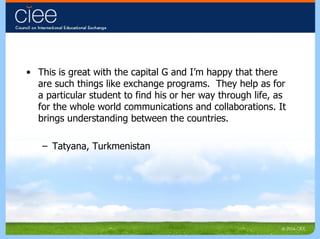This is great with the capital G and I’m happy that there are such things like exchange programs.  They help as for a particular student to find his or her way through life, as for the whole world communications and collaborations. It brings understanding between the countries. Tatyana, Turkmenistan 