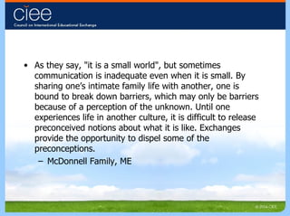 As they say, "it is a small world", but sometimes communication is inadequate even when it is small. By sharing one’s intimate family life with another, one is bound to break down barriers, which may only be barriers because of a perception of the unknown. Until one experiences life in another culture, it is difficult to release preconceived notions about what it is like. Exchanges provide the opportunity to dispel some of the preconceptions. McDonnell Family, ME 