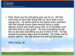 First, thank you for entrusting your son to us.  We feel very lucky to have Ben living with us. He is such a nice young man.  He works hard on his school work, practices with the schools soccer team several hours a week, attends church and youth group with us on Sundays, and still finds time to play guitar.  He tries everything we ask him to and eats everything we put in front of him.  He has shared his gummy bears and his Nutella.  He smiles and he laughs with us.  We will cherish him and his time here. Miller Family, NC 