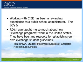 Working with CIEE has been a rewarding experience as a public school administrator.  The LC’s & RD’s have taught me so much about how “exchange programs” work in the United States.  They have been my resource for establishing our own exchange student guidelines. Tara Brown, Student Placement Specialist, Charlotte Mecklenburg Schools 