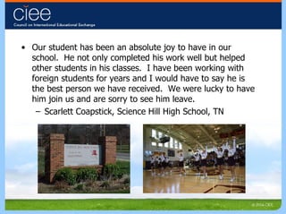 Our student has been an absolute joy to have in our school.  He not only completed his work well but helped other students in his classes.  I have been working with foreign students for years and I would have to say he is the best person we have received.  We were lucky to have him join us and are sorry to see him leave. Scarlett Coapstick, Science Hill High School, TN 