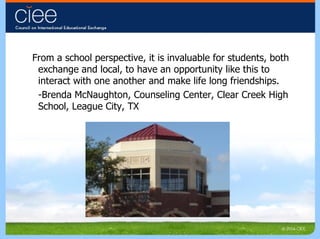 From a school perspective, it is invaluable for students, both exchange and local, to have an opportunity like this to interact with one another and make life long friendships. -Brenda McNaughton, Counseling Center, Clear Creek High School, League City, TX 