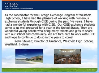 As the coordinator for the Foreign Exchange Program at Westfield High School, I have had the pleasure of working with numerous exchange students through CIEE during the past five years. I have had a wonderful experience with CIEE.  Our CIEE exchange students come to us well prepared for a year in the United States. They are wonderful young people who bring many talents and gifts to share with our school and community. We are fortunate to work with CIEE and hope to continue to do so in the years to come! Kellie Stewart, Director of Guidance, Westfield High  School, Westfield, Indiana 