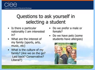Questions to ask yourself in selecting a student Is there a particular nationality I am interested in? What are the interest of my family (sports, arts, music, etc) What is the culture of my family? (Are we on the go?  Laid back? Conservative?  Liberal?) Do we prefer a male or female? Do we have pets (some students have allergies) 
