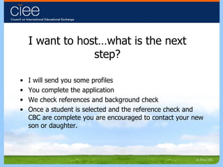 I want to host…what is the next step? I will send you some profiles You complete the application We check references and background check Once a student is selected and the reference check and CBC are complete you are encouraged to contact your new son or daughter. 