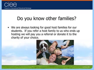 Do you know other families? We are always looking for good host families for our students.  If you refer a host family to us who ends up hosting we will pay you a referral or donate it to the charity of your choice. 