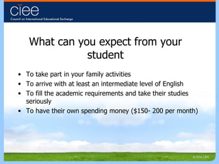 What can you expect from your student To take part in your family activities To arrive with at least an intermediate level of English To fill the academic requirements and take their studies seriously To have their own spending money ($150- 200 per month) 