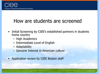 How are students are screened Initial Screening by CIEE’s established partners in students home country High Academics Intermediate Level of English Adaptability Genuine Interest in American culture Application review by CIEE Boston staff 