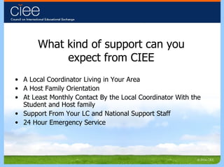 What kind of support can you expect from CIEE A Local Coordinator Living in Your Area A Host Family Orientation At Least Monthly Contact By the Local Coordinator With the Student and Host family Support From Your LC and National Support Staff  24 Hour Emergency Service 