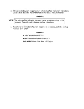 d. If the expected system response may adversely affect instrument indications,
     use a note to describe the conditions that may cause instrument error.

                                    EXAMPLE:

NOTE: The actions of the following step may cause temperature drop in the
       product. This will result in inaccurate flow indications.

  e. If additional confirmation of system response is necessary, state the backup
     readings to be taken.

                                    EXAMPLE:
                  IF Inlet Temperature ≤600°F,
                  VERIFY Outlet Temperature > 450°F,
                  AND VERIFY Inlet Flow Rate ≥ 200 gpm.
 