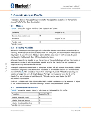 Hands-Free Profile 1.7
Bluetooth Profile Specification
V1.7.0
6 Generic Access Profile
This section defines the support requirements for the capabilities as defined in the “Generic
Access Profile” of the Core Specification.
6.1 Modes
Table 6.1 shows the support status for GAP Modes in this profile.
Procedure Support in HF
General discoverable mode M
Procedure Support in AG
Pairable mode M
Table 6.1: Modes
6.2 Security Aspects
Baseband authentication and encryption is optional for both the Hands-Free unit and the Audio
Gateway. If both devices support authentication and encryption, the application on either device
may require its use. However, if Secure Connections is supported by both devices, its use is
mandated by the Bluetooth Core 4.1 Specification (or later).
A Hands-Free unit may be able to use the services of the Audio Gateway without the creation of
a secure connection. It is implementation specific whether the Hands-Free unit provides or
supports security enforcement for the user.
Whenever baseband authentication or encryption is used, the two devices shall create a secure
connection using the GAP authentication procedure as described in Section 5.1 of the Generic
Access Profile [5]. This procedure may include entering a Bluetooth PIN code or passkey and
creation of proper link keys. If Simple Secure Pairing is not in use and when the UI of the
Hands-Free unit is limited, a fixed Bluetooth PIN code may be used during the GAP
authentication procedure.
If Secure Connections is used, the Authenticated Payload Timeout should be less than or equal
to 10s. The disconnection behavior following a timeout is implementation specific.
6.3 Idle Mode Procedures
Table 6.2 shows the support status for Idle mode procedures within this profile.
Procedure Support in AG
Initiation of general inquiry M
Initiation of general bonding O
Initiation of dedicated bonding O
Table 6.2: Idle mode procedures
Bluetooth SIG Proprietary Page 118 of 144
 
