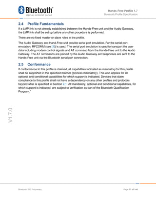 Hands-Free Profile 1.7
Bluetooth Profile Specification
V1.7.0
2.4 Profile Fundamentals
If a LMP link is not already established between the Hands-Free unit and the Audio Gateway,
the LMP link shall be set up before any other procedure is performed.
There are no fixed master or slave roles in the profile.
The Audio Gateway and Hand-Free unit provide serial port emulation. For the serial port
emulation, RFCOMM (see [1]) is used. The serial port emulation is used to transport the user
data including modem control signals and AT command from the Hands-Free unit to the Audio
Gateway. The AT commands are parsed by the Audio Gateway and responses are sent to the
Hands-Free unit via the Bluetooth serial port connection.
2.5 Conformance
If conformance to this profile is claimed, all capabilities indicated as mandatory for this profile
shall be supported in the specified manner (process mandatory). This also applies for all
optional and conditional capabilities for which support is indicated. Devices that claim
compliance to this profile shall not have a dependency on any other profiles and protocols
beyond what is specified in Section 2.1. All mandatory, optional and conditional capabilities, for
which support is indicated, are subject to verification as part of the Bluetooth Qualification
Program.”
Bluetooth SIG Proprietary Page 17 of 144
 