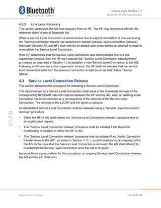 Hands-Free Profile 1.7
Bluetooth Profile Specification
V1.7.0
4.2.2 Link Loss Recovery
This section addresses the link loss recovery from an HF. The HF may reconnect with the AG
whenever there is loss of Bluetooth link.
When a Service Level Connection is disconnected due to explicit termination at one end (using
the "Service connection release" as described in Section Service Level Connection Release),
then both devices (AG and HF) shall wait for an explicit user action before an attempt is made to
re-establish the Service Level Connection.
If the HF determines that the Service Level Connection was disconnected due to a link
supervision timeout, then the HF may execute the "Service Level Connection establishment"
procedure as described in Section 4.2 to establish a new Service Level Connection to the AG.
Following a link loss due to link supervision timeout, the HF shall not assume that the service
level connection state from the previous connection is valid (such as Call Status, Service
Status).
4.3 Service Level Connection Release
This section describes the procedure for releasing a Service Level Connection.
The disconnection of a Service Level Connection shall result in the immediate removal of the
corresponding RFCOMM data link channel between the HF and the AG. Also, an existing audio
connection has to be removed as a consequence of the removal of the Service Level
Connection. The removal of the L2CAP and link layers is optional.
An established Service Level Connection shall be released using a “Service Level Connection
removal” procedure.
• Either the HF or AG shall initiate the “Service Level Connection release” procedure due to
an explicit user request.
• The “Service Level Connection release” procedure shall be initiated if the Bluetooth
functionality is disabled in either the HF or AG.
• The “Service Level Connection release” procedure may be initiated if an “Audio Connection
transfer towards the AG”, as stated in Section 4.10.1, is performed during an ongoing call in
the AG. In the case that the Service Level Connection is removed, the AG shall attempt to
re-establish the Service Level Connection once the call is dropped.
Apreconditions a precondition for this procedure, an ongoing Service Level Connection between
the AG and the HF shall exist.
Bluetooth SIG Proprietary Page 28 of 144
 