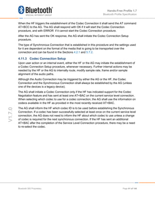 Hands-Free Profile 1.7
Bluetooth Profile Specification
V1.7.0
When the HF triggers the establishment of the Codec Connection it shall send the AT command
AT+BCC to the AG. The AG shall respond with OK if it will start the Codec Connection
procedure, and with ERROR if it cannot start the Codec Connection procedure.
After the AG has sent the OK response, the AG shall initiate the Codec Connection Setup
procedure.
The type of Synchronous Connection that is established in this procedure and the settings used
for it are dependent on the format of the media that is going to be transported over the
connection and can be found in the Sections 4.2.1 and 5.7.2.
4.11.3 Codec Connection Setup
Upon user action or an internal event, either the HF or the AG may initiate the establishment of
a Codec Connection Setup procedure, whenever necessary. Further internal actions may be
needed by the HF or the AG to internally route, modify sample rate, frame and/or sample
alignment of the audio paths.
Although the Audio Connection may be triggered by either the AG or the HF, the Codec
Connection and the Synchronous Connection shall always be established by the AG (unless
one of the devices is a legacy device).
The AG shall initiate a Codec Connection only if the HF has indicated support for the Codec
Negotiation feature and has sent at least one AT+BAC on the current service level connection.
When selecting which codec to use for a codec connection, the AG shall use the information on
codecs available in the HF as provided in the most recently received AT+BAC.
The AG shall inform the HF which codec ID is to be used before establishing the Synchronous
Connection. If a codec has been successfully selected at least once on the current service level
connection, the AG does not need to inform the HF about which codec to use unless a change
of codec is required for the next synchronous connection. If the HF has sent an additional
AT+BAC after the completion of the Service Level Connection procedure, there may be a need
to re-select the codec.
Bluetooth SIG Proprietary Page 41 of 144
 