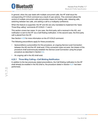 Hands-Free Profile 1.7
Bluetooth Profile Specification
V1.7.0
In general, when the user deals with multiple concurrent calls, the HF shall issue the
corresponding AT+CHLD command as a result of user actions. This command allows the
control of multiple concurrent calls and provides means for holding calls, releasing calls,
switching between two calls, and adding a call to a multiparty conference.
When this feature is supported, the HF and AG are only mandated to implement the “basic
Three-Way calling” commands AT+CHLD = 1 and 2.
This section covers two cases. In one case, the third party call is received in the AG, and
notification is sent to the HF via a Call Waiting notification. In the second case, the third party
call is placed from the HF.
See Section 4.33 for more information on the AT+CHLD command.
The following preconditions apply for these procedures:
• Apreconditions a precondition for this procedure, an ongoing Service Level Connection
between the AG and the HF shall exist. If this connection does not exist, the initiator of the
procedure shall autonomously establish the Service Level Connection using the proper
procedure as described in Section 4.2.
• An ongoing call in the AG shall exist.
4.22.1 Three-Way Calling—Call Waiting Notification
In addition to the two previously stated preconditions, the Call Waiting notification to the HF
shall already be enabled in the AG (that is, the procedure stated in Section 4.21 has been
performed).
Bluetooth SIG Proprietary Page 59 of 144
 