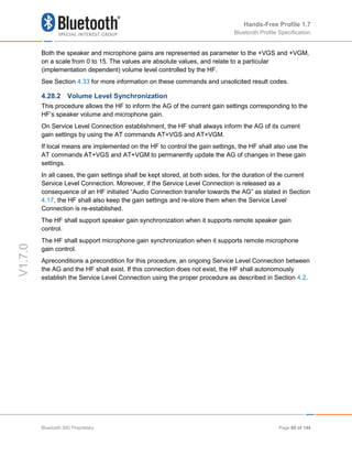Hands-Free Profile 1.7
Bluetooth Profile Specification
V1.7.0
Both the speaker and microphone gains are represented as parameter to the +VGS and +VGM,
on a scale from 0 to 15. The values are absolute values, and relate to a particular
(implementation dependent) volume level controlled by the HF.
See Section 4.33 for more information on these commands and unsolicited result codes.
4.28.2 Volume Level Synchronization
This procedure allows the HF to inform the AG of the current gain settings corresponding to the
HF’s speaker volume and microphone gain.
On Service Level Connection establishment, the HF shall always inform the AG of its current
gain settings by using the AT commands AT+VGS and AT+VGM.
If local means are implemented on the HF to control the gain settings, the HF shall also use the
AT commands AT+VGS and AT+VGM to permanently update the AG of changes in these gain
settings.
In all cases, the gain settings shall be kept stored, at both sides, for the duration of the current
Service Level Connection. Moreover, if the Service Level Connection is released as a
consequence of an HF initiated “Audio Connection transfer towards the AG” as stated in Section
4.17, the HF shall also keep the gain settings and re-store them when the Service Level
Connection is re-established.
The HF shall support speaker gain synchronization when it supports remote speaker gain
control.
The HF shall support microphone gain synchronization when it supports remote microphone
gain control.
Apreconditions a precondition for this procedure, an ongoing Service Level Connection between
the AG and the HF shall exist. If this connection does not exist, the HF shall autonomously
establish the Service Level Connection using the proper procedure as described in Section 4.2.
Bluetooth SIG Proprietary Page 69 of 144
 