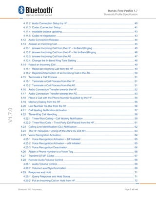Hands-Free Profile 1.7
Bluetooth Profile Specification
V1.7.0
4.11.2 Audio Connection Setup by HF ...............................................................................................40
4.11.3 Codec Connection Setup.........................................................................................................41
4.11.4 Available codecs updating.......................................................................................................43
4.11.5 Codec re-negotiation ...............................................................................................................43
4.12 Audio Connection Release ...........................................................................................................44
4.13 Answer an Incoming Call..............................................................................................................45
4.13.1 Answer Incoming Call from the HF – In-Band Ringing............................................................45
4.13.2 Answer Incoming Call from the HF – No In-Band Ringing ......................................................46
4.13.3 Answer Incoming Call from the AG .........................................................................................47
4.13.4 Change the In-Band Ring Tone Setting ..................................................................................48
4.14 Reject an Incoming Call................................................................................................................49
4.14.1 Reject an Incoming Call from the HF ......................................................................................49
4.14.2 Rejection/Interruption of an Incoming Call in the AG ..............................................................50
4.15 Terminate a Call Process .............................................................................................................51
4.15.1 Terminate a Call Process from the HF ....................................................................................51
4.15.2 Terminate a Call Process from the AG....................................................................................51
4.16 Audio Connection Transfer towards the HF .................................................................................52
4.17 Audio Connection Transfer towards the AG.................................................................................53
4.18 Place a Call with the Phone Number Supplied by the HF............................................................54
4.19 Memory Dialing from the HF.........................................................................................................55
4.20 Last Number Re-Dial from the HF................................................................................................56
4.21 Call Waiting Notification Activation...............................................................................................57
4.22 Three-Way Call Handling .............................................................................................................58
4.22.1 Three-Way Calling—Call Waiting Notification.........................................................................59
4.22.2 Three-Way Calls – Third Party Call Placed from the HF.........................................................61
4.23 Calling Line Identification (CLI) Notification..................................................................................62
4.24 The HF Requests Turning off the AG’s EC and NR.....................................................................63
4.25 Voice Recognition Activation........................................................................................................64
4.25.1 Voice Recognition Activation – HF Initiated ............................................................................65
4.25.2 Voice Recognition Activation – AG Initiated............................................................................65
4.25.3 Voice Recognition Deactivation...............................................................................................66
4.26 Attach a Phone Number to a Voice Tag.......................................................................................66
4.27 Transmit DTMF Codes .................................................................................................................67
4.28 Remote Audio Volume Control.....................................................................................................68
4.28.1 Audio Volume Control..............................................................................................................68
4.28.2 Volume Level Synchronization ................................................................................................69
4.29 Response and Hold ......................................................................................................................71
4.29.1 Query Response and Hold Status...........................................................................................71
4.29.2 Put an Incoming Call on Hold from HF....................................................................................72
Bluetooth SIG Proprietary Page 7 of 144
 