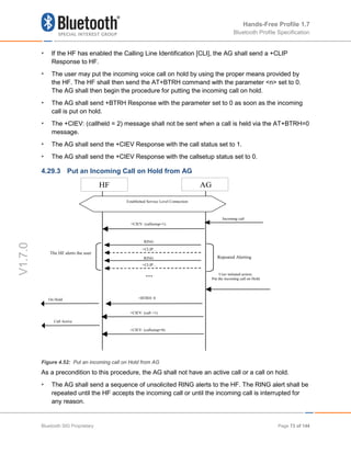 Hands-Free Profile 1.7
Bluetooth Profile Specification
V1.7.0
• If the HF has enabled the Calling Line Identification [CLI], the AG shall send a +CLIP
Response to HF.
• The user may put the incoming voice call on hold by using the proper means provided by
the HF. The HF shall then send the AT+BTRH command with the parameter <n> set to 0.
The AG shall then begin the procedure for putting the incoming call on hold.
• The AG shall send +BTRH Response with the parameter set to 0 as soon as the incoming
call is put on hold.
• The +CIEV: (callheld = 2) message shall not be sent when a call is held via the AT+BTRH=0
message.
• The AG shall send the +CIEV Response with the call status set to 1.
• The AG shall send the +CIEV Response with the callsetup status set to 0.
4.29.3 Put an Incoming Call on Hold from AG
Figure 4.52: Put an incoming call on Hold from AG
As a precondition to this procedure, the AG shall not have an active call or a call on hold.
• The AG shall send a sequence of unsolicited RING alerts to the HF. The RING alert shall be
repeated until the HF accepts the incoming call or until the incoming call is interrupted for
any reason.
HF AG
RING
RING Repeated Alerting
User initiated action;
Put the incoming call on Hold
Incoming call
+BTRH: 0
Established Service Level Connection
…
+CLIP…
+CLIP…
The HF alerts the user
+CIEV: (callsetup=0)
+CIEV: (call =1)
Call Active
On Hold
+CIEV: (callsetup=1)
Bluetooth SIG Proprietary Page 73 of 144
 