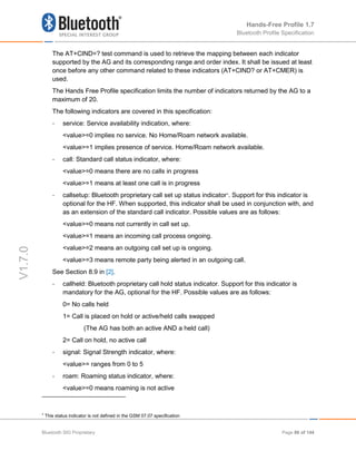 Hands-Free Profile 1.7
Bluetooth Profile Specification
V1.7.0
The AT+CIND=? test command is used to retrieve the mapping between each indicator
supported by the AG and its corresponding range and order index. It shall be issued at least
once before any other command related to these indicators (AT+CIND? or AT+CMER) is
used.
The Hands Free Profile specification limits the number of indicators returned by the AG to a
maximum of 20.
The following indicators are covered in this specification:
- service: Service availability indication, where:
<value>=0 implies no service. No Home/Roam network available.
<value>=1 implies presence of service. Home/Roam network available.
- call: Standard call status indicator, where:
<value>=0 means there are no calls in progress
<value>=1 means at least one call is in progress
- callsetup: Bluetooth proprietary call set up status indicator4
. Support for this indicator is
optional for the HF. When supported, this indicator shall be used in conjunction with, and
as an extension of the standard call indicator. Possible values are as follows:
<value>=0 means not currently in call set up.
<value>=1 means an incoming call process ongoing.
<value>=2 means an outgoing call set up is ongoing.
<value>=3 means remote party being alerted in an outgoing call.
See Section 8.9 in [2].
- callheld: Bluetooth proprietary call hold status indicator. Support for this indicator is
mandatory for the AG, optional for the HF. Possible values are as follows:
0= No calls held
1= Call is placed on hold or active/held calls swapped
(The AG has both an active AND a held call)
2= Call on hold, no active call
- signal: Signal Strength indicator, where:
<value>= ranges from 0 to 5
- roam: Roaming status indicator, where:
<value>=0 means roaming is not active
4
This status indicator is not defined in the GSM 07.07 specification
Bluetooth SIG Proprietary Page 86 of 144
 