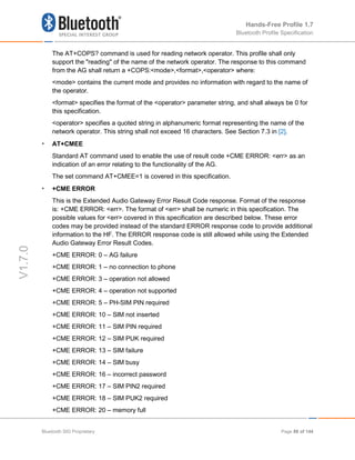 Hands-Free Profile 1.7
Bluetooth Profile Specification
V1.7.0
The AT+COPS? command is used for reading network operator. This profile shall only
support the "reading" of the name of the network operator. The response to this command
from the AG shall return a +COPS:<mode>,<format>,<operator> where:
<mode> contains the current mode and provides no information with regard to the name of
the operator.
<format> specifies the format of the <operator> parameter string, and shall always be 0 for
this specification.
<operator> specifies a quoted string in alphanumeric format representing the name of the
network operator. This string shall not exceed 16 characters. See Section 7.3 in [2].
• AT+CMEE
Standard AT command used to enable the use of result code +CME ERROR: <err> as an
indication of an error relating to the functionality of the AG.
The set command AT+CMEE=1 is covered in this specification.
• +CME ERROR
This is the Extended Audio Gateway Error Result Code response. Format of the response
is: +CME ERROR: <err>. The format of <err> shall be numeric in this specification. The
possible values for <err> covered in this specification are described below. These error
codes may be provided instead of the standard ERROR response code to provide additional
information to the HF. The ERROR response code is still allowed while using the Extended
Audio Gateway Error Result Codes.
+CME ERROR: 0 – AG failure
+CME ERROR: 1 – no connection to phone
+CME ERROR: 3 – operation not allowed
+CME ERROR: 4 – operation not supported
+CME ERROR: 5 – PH-SIM PIN required
+CME ERROR: 10 – SIM not inserted
+CME ERROR: 11 – SIM PIN required
+CME ERROR: 12 – SIM PUK required
+CME ERROR: 13 – SIM failure
+CME ERROR: 14 – SIM busy
+CME ERROR: 16 – incorrect password
+CME ERROR: 17 – SIM PIN2 required
+CME ERROR: 18 – SIM PUK2 required
+CME ERROR: 20 – memory full
Bluetooth SIG Proprietary Page 88 of 144
 