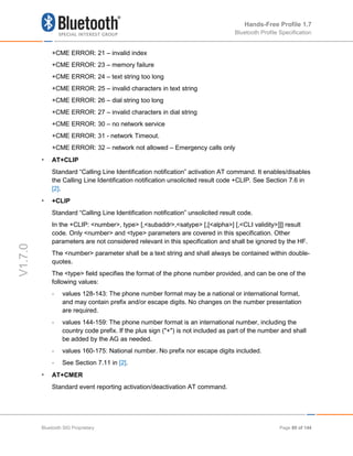 Hands-Free Profile 1.7
Bluetooth Profile Specification
V1.7.0
+CME ERROR: 21 – invalid index
+CME ERROR: 23 – memory failure
+CME ERROR: 24 – text string too long
+CME ERROR: 25 – invalid characters in text string
+CME ERROR: 26 – dial string too long
+CME ERROR: 27 – invalid characters in dial string
+CME ERROR: 30 – no network service
+CME ERROR: 31 - network Timeout.
+CME ERROR: 32 – network not allowed – Emergency calls only
• AT+CLIP
Standard “Calling Line Identification notification” activation AT command. It enables/disables
the Calling Line Identification notification unsolicited result code +CLIP. See Section 7.6 in
[2].
• +CLIP
Standard “Calling Line Identification notification” unsolicited result code.
In the +CLIP: <number>, type> [,<subaddr>,<satype> [,[<alpha>] [,<CLI validity>]]] result
code. Only <number> and <type> parameters are covered in this specification. Other
parameters are not considered relevant in this specification and shall be ignored by the HF.
The <number> parameter shall be a text string and shall always be contained within double-
quotes.
The <type> field specifies the format of the phone number provided, and can be one of the
following values:
- values 128-143: The phone number format may be a national or international format,
and may contain prefix and/or escape digits. No changes on the number presentation
are required.
- values 144-159: The phone number format is an international number, including the
country code prefix. If the plus sign ("+") is not included as part of the number and shall
be added by the AG as needed.
- values 160-175: National number. No prefix nor escape digits included.
- See Section 7.11 in [2].
• AT+CMER
Standard event reporting activation/deactivation AT command.
Bluetooth SIG Proprietary Page 89 of 144
 