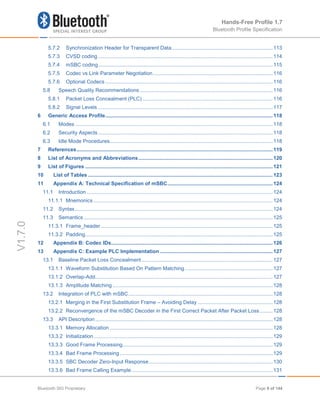 Hands-Free Profile 1.7
Bluetooth Profile Specification
V1.7.0
5.7.2 Synchronization Header for Transparent Data......................................................................113
5.7.3 CVSD coding .........................................................................................................................114
5.7.4 mSBC coding.........................................................................................................................115
5.7.5 Codec vs Link Parameter Negotiation...................................................................................116
5.7.6 Optional Codecs ....................................................................................................................116
5.8 Speech Quality Recommendations ............................................................................................116
5.8.1 Packet Loss Concealment (PLC) ..........................................................................................116
5.8.2 Signal Levels .........................................................................................................................117
6 Generic Access Profile....................................................................................................................118
6.1 Modes .........................................................................................................................................118
6.2 Security Aspects.........................................................................................................................118
6.3 Idle Mode Procedures.................................................................................................................118
7 References........................................................................................................................................119
8 List of Acronyms and Abbreviations.............................................................................................120
9 List of Figures ..................................................................................................................................121
10 List of Tables ................................................................................................................................123
11 Appendix A: Technical Specification of mSBC.........................................................................124
11.1 Introduction .................................................................................................................................124
11.1.1 Mnemonics ............................................................................................................................124
11.2 Syntax.........................................................................................................................................124
11.3 Semantics ...................................................................................................................................125
11.3.1 Frame_header .......................................................................................................................125
11.3.2 Padding..................................................................................................................................125
12 Appendix B: Codec IDs................................................................................................................126
13 Appendix C: Example PLC Implementation ..............................................................................127
13.1 Baseline Packet Loss Concealment...........................................................................................127
13.1.1 Waveform Substitution Based On Pattern Matching.............................................................127
13.1.2 Overlap-Add...........................................................................................................................127
13.1.3 Amplitude Matching ...............................................................................................................128
13.2 Integration of PLC with mSBC....................................................................................................128
13.2.1 Merging in the First Substitution Frame – Avoiding Delay ....................................................128
13.2.2 Reconvergence of the mSBC Decoder in the First Correct Packet After Packet Loss.........128
13.3 API Description...........................................................................................................................128
13.3.1 Memory Allocation .................................................................................................................128
13.3.2 Initialization............................................................................................................................129
13.3.3 Good Frame Processing........................................................................................................129
13.3.4 Bad Frame Processing..........................................................................................................129
13.3.5 SBC Decoder Zero-Input Response......................................................................................130
13.3.6 Bad Frame Calling Example..................................................................................................131
Bluetooth SIG Proprietary Page 9 of 144
 