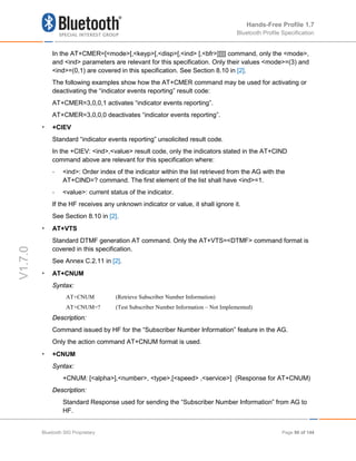 Hands-Free Profile 1.7
Bluetooth Profile Specification
V1.7.0
In the AT+CMER=[<mode>[,<keyp>[,<disp>[,<ind> [,<bfr>]]]]] command, only the <mode>,
and <ind> parameters are relevant for this specification. Only their values <mode>=(3) and
<ind>=(0,1) are covered in this specification. See Section 8.10 in [2].
The following examples show how the AT+CMER command may be used for activating or
deactivating the “indicator events reporting” result code:
AT+CMER=3,0,0,1 activates “indicator events reporting”.
AT+CMER=3,0,0,0 deactivates “indicator events reporting”.
• +CIEV
Standard “indicator events reporting” unsolicited result code.
In the +CIEV: <ind>,<value> result code, only the indicators stated in the AT+CIND
command above are relevant for this specification where:
- <ind>: Order index of the indicator within the list retrieved from the AG with the
AT+CIND=? command. The first element of the list shall have <ind>=1.
- <value>: current status of the indicator.
If the HF receives any unknown indicator or value, it shall ignore it.
See Section 8.10 in [2].
• AT+VTS
Standard DTMF generation AT command. Only the AT+VTS=<DTMF> command format is
covered in this specification.
See Annex C.2.11 in [2].
• AT+CNUM
Syntax:
AT+CNUM (Retrieve Subscriber Number Information)
AT+CNUM=? (Test Subscriber Number Information – Not Implemented)
Description:
Command issued by HF for the “Subscriber Number Information” feature in the AG.
Only the action command AT+CNUM format is used.
• +CNUM
Syntax:
+CNUM: [<alpha>],<number>, <type>,[<speed> ,<service>] (Response for AT+CNUM)
Description:
Standard Response used for sending the “Subscriber Number Information” from AG to
HF.
Bluetooth SIG Proprietary Page 90 of 144
 