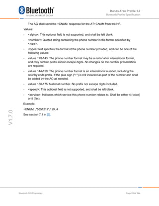 Hands-Free Profile 1.7
Bluetooth Profile Specification
V1.7.0
The AG shall send the +CNUM: response for the AT+CNUM from the HF.
Values:
- <alpha>: This optional field is not supported, and shall be left blank.
- <number>: Quoted string containing the phone number in the format specified by
<type>.
- <type> field specifies the format of the phone number provided, and can be one of the
following values:
- values 128-143: The phone number format may be a national or international format,
and may contain prefix and/or escape digits. No changes on the number presentation
are required.
- values 144-159: The phone number format is an international number, including the
country code prefix. If the plus sign ("+") is not included as part of the number and shall
be added by the AG as needed.
- values 160-175: National number. No prefix nor escape digits included.
- <speed>: This optional field is not supported, and shall be left blank.
- <service>: Indicates which service this phone number relates to. Shall be either 4 (voice)
or 5 (fax).
Example:
+CNUM: ,"5551212",129,,4
See section 7.1 in [2].
Bluetooth SIG Proprietary Page 91 of 144
 