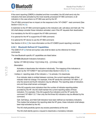Hands-Free Profile 1.7
Bluetooth Profile Specification
V1.7.0
If the event reporting (CMER) is disabled and then re-enabled, the AG shall send only the
indicators that were activated by the most recently processed AT+BIA command, or all
indicators in the case where no AT+BIA was sent by the HF.
The AT+BIA command has no impact on the response to the “AT+CIND?” read command (See
Section 4.33.2 in [1]).
A restriction to the AT+BIA command applies to the indicators call, call status and held call. The
AG shall always consider these indicators activated, even if the HF requests their deactivation.
It is mandatory for the AG to support the AT+BIA command.
It is optional for the HF to support the AT+BIA command.
It is optional for HF device to use the AT+BIA command.
See Section 4.33 in [1] for more information on the AT+CMER (event reporting) command.
4.34.1 Bluetooth Defined AT Capabilities
The GSM 07.07 [2] format and syntax rules shall be taken as the reference for these
commands.
The new Bluetooth specific AT capabilities are listed below:
• AT+BIA (Bluetooth Indicators Activation)
Syntax: AT+BIA=[[<indrep 1>][,[<indrep 2>][,…[,[<indrep n>]]]]]]
Description:
Activates or deactivates the indicators individually. The mapping of the indicators is
given by the “AT+CIND=?” test command (See Section 4.33.2 in [1])
<indrep x>: reporting state of the indicator x. 1 to activate, 0 to deactivate.
If an indicator state is omitted between commas, the current reporting state of that
indicator shall not change. For example, if the HF sends the command “AT+BIA=,1,,0”
only the second and fourth indicators may be affected. The reporting state of indicators
one and three shall remain unchanged.
If the AG supports more indicators than the number of indicator-reporting-states
provided by the HF, the AG shall maintain the current reporting states of those
indicators. For example, if the AG supports five indicators and the HF sends the
command “AT+BIA=1,0,1“ then only the first three AG indicators may be affected by the
command.
Call, Call Setup, and Held Call indicators have been defined as mandatory indicators.
This implies that whatever the reporting state the HF gives, these indicators shall always
been kept activated by the AG.
The AG shall gracefully ignore any excess parameter(s) at the end.
The AG shall silently ignore a request to deactivate a mandatory indicator.
Bluetooth SIG Proprietary Page 93 of 144
 