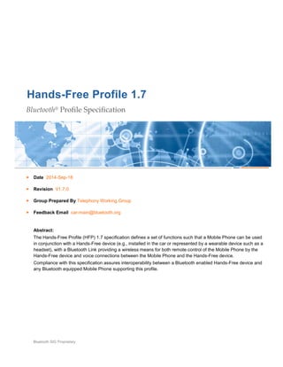 Hands-Free Profile 1.7
Bluetooth® Profile Specification
Date 2014-Sep-18
Revision V1.7.0
Group Prepared By Telephony Working Group
Feedback Email car-main@bluetooth.org
Abstract:
The Hands-Free Profile (HFP) 1.7 specification defines a set of functions such that a Mobile Phone can be used
in conjunction with a Hands-Free device (e.g., installed in the car or represented by a wearable device such as a
headset), with a Bluetooth Link providing a wireless means for both remote control of the Mobile Phone by the
Hands-Free device and voice connections between the Mobile Phone and the Hands-Free device.
Compliance with this specification assures interoperability between a Bluetooth enabled Hands-Free device and
any Bluetooth equipped Mobile Phone supporting this profile.
Bluetooth SIG Proprietary
 