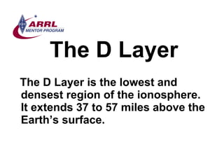 The D Layer <ul><li>The D Layer is the lowest and densest region of the ionosphere.  It extends 37 to 57 miles above the E...