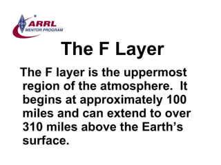 The F Layer <ul><li>The F layer is the uppermost region of the atmosphere.  It begins at approximately 100 miles and can e...