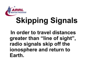 Skipping Signals <ul><li>In order to travel distances greater than “line of sight”, radio signals skip off the ionosphere ...