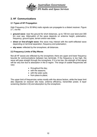 2. HF Communications
2.1 Types of HF Propagation
High Frequency (3 to 30 MHz) radio signals can propagate to a distant receiver, Figure
2.1, via the:
• ground wave: near the ground for short distances, up to 100 km over land and 300
km over sea. Attenuation of the wave depends on antenna height, polarisation,
frequency, ground types, terrain and/or sea state;
• direct or line-of-sight wave: this wave may interact with the earth-reflected wave
depending on terminal separation, frequency and polarisation;
• sky wave: reflected by the ionosphere; all distances.
2.2 Frequency Limits of Sky Waves
Not all HF waves are reflected by the ionosphere; there are upper and lower frequency
bounds for communications between two terminals. If the frequency is too high, the
wave will pass straight through the ionosphere. If it is too low, the strength of the signal
will be very low due to absorption in the D region. The range of usable frequencies will
vary:
• throughout the day;
• with the seasons;
• with the solar cycle;
• from place to place;
The upper limit of frequencies varies mostly with the above factors, while the lower limit
also depends on receiver site noise, antenna efficiency, transmitter power, E layer
screening (Section 2.6) and absorption by the ionosphere.
10
 