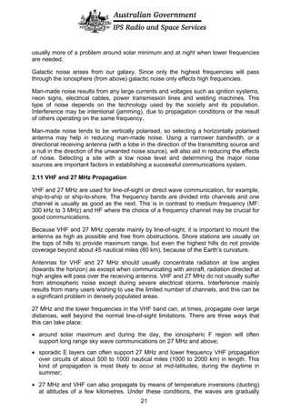 usually more of a problem around solar minimum and at night when lower frequencies
are needed.
Galactic noise arises from our galaxy. Since only the highest frequencies will pass
through the ionosphere (from above) galactic noise only effects high frequencies.
Man-made noise results from any large currents and voltages such as ignition systems,
neon signs, electrical cables, power transmission lines and welding machines. This
type of noise depends on the technology used by the society and its population.
Interference may be intentional (jamming), due to propagation conditions or the result
of others operating on the same frequency.
Man-made noise tends to be vertically polarised, so selecting a horizontally polarised
antenna may help in reducing man-made noise. Using a narrower bandwidth, or a
directional receiving antenna (with a lobe in the direction of the transmitting source and
a null in the direction of the unwanted noise source), will also aid in reducing the effects
of noise. Selecting a site with a low noise level and determining the major noise
sources are important factors in establishing a successful communications system.
2.11 VHF and 27 MHz Propagation
VHF and 27 MHz are used for line-of-sight or direct wave communication, for example,
ship-to-ship or ship-to-shore. The frequency bands are divided into channels and one
channel is usually as good as the next. This is in contrast to medium frequency (MF:
300 kHz to 3 MHz) and HF where the choice of a frequency channel may be crucial for
good communications.
Because VHF and 27 MHz operate mainly by line-of-sight, it is important to mount the
antenna as high as possible and free from obstructions. Shore stations are usually on
the tops of hills to provide maximum range, but even the highest hills do not provide
coverage beyond about 45 nautical miles (80 km), because of the Earth’s curvature.
Antennas for VHF and 27 MHz should usually concentrate radiation at low angles
(towards the horizon) as except when communicating with aircraft, radiation directed at
high angles will pass over the receiving antenna. VHF and 27 MHz do not usually suffer
from atmospheric noise except during severe electrical storms. Interference mainly
results from many users wishing to use the limited number of channels, and this can be
a significant problem in densely populated areas.
27 MHz and the lower frequencies in the VHF band can, at times, propagate over large
distances, well beyond the normal line-of-sight limitations. There are three ways that
this can take place:
• around solar maximum and during the day, the ionospheric F region will often
support long range sky wave communications on 27 MHz and above;
• sporadic E layers can often support 27 MHz and lower frequency VHF propagation
over circuits of about 500 to 1000 nautical miles (1000 to 2000 km) in length. This
kind of propagation is most likely to occur at mid-latitudes, during the daytime in
summer;
• 27 MHz and VHF can also propagate by means of temperature inversions (ducting)
at altitudes of a few kilometres. Under these conditions, the waves are gradually
21
 