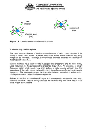 uncharged
atom
charged atom
(ion)
free
electron
uncharged
atom
charged atom
(ion)
free
electron
Figure 1.3 Loss of free-electrons in the ionosphere.
1.3 Observing the Ionosphere
The most important feature of the ionosphere in terms of radio communications is its
ability to reflect radio waves. However, only those waves within a certain frequency
range will be reflected. The range of frequencies reflected depends on a number of
factors (see Section 1.4).
Various methods have been used to investigate the ionosphere, and the most widely
used instrument for this purpose is the ionosonde (Figure 1.4). An ionosonde is a high
frequency radar which sends very short pulses of radio energy vertically into the
ionosphere. If the radio frequency is not too high, the pulses are reflected back towards
the ground. The ionosonde records the time delay between transmission and reception
of the pulses over a range of different frequencies.
Echoes appear first from the lower E region and subsequently, with greater time delay,
from the F1 and F2 regions. At night echoes are returned only from the F region since
the E region is not present.
3
 