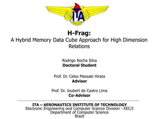 H-Frag:
A Hybrid Memory Data Cube Approach for High Dimension
Relations
Rodrigo Rocha Silva
Doctoral Student
Prof. Dr. Celso Massaki Hirata
Advisor
Prof. Dr. Joubert de Castro Lima
Co-Advisor
ITA – AERONAUTICS INSTITUTE OF TECHNOLOGY
Electronic Engineering and Computer Science Division - EEC/I
Department of Computer Science
Brazil
 