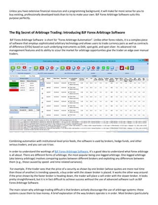 Unless you have extensive financial resources and a programming background, it will make far more sense for you to
buy existing, professionally developed tools than to try to make your own. BJF Forex Arbitrage Software suits this
purpose perfectly.
The Big Secret of Arbitrage Trading: Introducing BJF Forex Arbitrage Software
BJF Forex Arbitrage Software is short for “Forex Arbitrage Automation”. Unlike other forex robots, it is a complex piece
of software that employs sophisticated arbitrary technology and allows users to trade currency pairs as well as contracts
of difference (CFDs) based on such underlying instruments as DAX, spot gold, and spot silver. Its advanced risk
management features and its ability to scour the market for arbitrage opportunities give the trader an edge over manual
traders.
Combining automation with institutional-level price feeds, the software is used by brokers, hedge funds, and other
serious traders; and you can use it too.
In order to understand the workings of BJF Forex Arbitrage Software, it’s a good idea to understand what forex arbitrage
is all about. There are different forms of arbitrage, the most popular being one-legged arbitrage. One-legged arbitrage
(aka latency arbitrage) involves comparing quotes between different brokers and exploiting any differences between
them (e.g., those caused by speed- and time-related variances).
For example, if the trader sees that the price of a security as shown by one broker (whose quotes are more real-time
than those of another) is trending upwards, a buy order with the slower broker is placed. It works the other way around:
if the price shown by the faster broker is heading down, the trader will place a sell order with the slower broker. It looks
pretty straightforward, but it is in fact difficult to achieve success without the use of advanced software such as BJF
Forex Arbitrage Software.
The main raison why arbitrage trading difficult is that brokers actively discourage the use of arbitrage systems: these
systems cause them to lose money. A brief explanation of the way brokers operate is in order. Most brokers (particularly
 