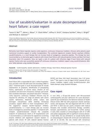 Use of sacubitril/valsartan in acute decompensated
heart failure: a case report
Taison D. Bell1,2
*, Adrien J. Mazer1
, P. Elliott Miller1
, Jeffrey R. Strich1
, Vandana Sachdev3
, Mary E. Wright4
and Michael A. Solomon1,3
1
Critical Care Medicine Department, Clinical Center, National Institutes of Health, Bethesda, MD, USA; 2
Division of Pulmonary and Critical Care Medicine, University of
Virginia Health System, Charlottesville, VA, USA; 3
Cardiovascular and Pulmonary Branch, National Heart, Lung and Blood Institute, National Institutes of Health, Bethesda,
MD, USA; 4
Division of Clinical Research, National Institute of Allergy and Infectious Diseases, Bethesda, MD, USA
Abstract
Refractory heart failure typically requires costly long-term, continuous intravenous inodilator infusions while patients await
mechanical circulatory support or cardiac transplantation. The combined angiotensin receptor blocker–neprilysin inhibitor,
sacubitril/valsartan, is a novel therapy that can increase levels of endogenous vasoactive peptides. This therapy has been
recommended as an alternative agent in patients with chronic heart failure with reduced ejection fraction and New York Heart
Association class II–III symptoms. Here, we report a case of a patient with refractory stage D heart failure with reduced
ejection fraction who was successfully weaned off continuous intravenous inodilator support using sacubitril/valsartan after
prior failed attempts using standard therapies.
Keywords Cardiomyopathy; Systolic dysfunction; Inodilator therapy; Heart failure; Reduced ejection fraction
Received: 17 February 2017; Revised: 19 July 2017; Accepted: 17 August 2017
*Correspondence to: Taison D. Bell, Division of Pulmonary and Critical Care Medicine, University of Virginia Health System, Charlottesville, VA, USA. Email: taison.
bell@virginia.edu
Introduction
Heart failure (HF) is responsible for over 1 million hospitaliza-
tions annually in the USA with total costs exceeding $30bn in
2012.1
Treatment goals in acute decompensated HF include
improvement of symptoms, identiﬁcation of precipitating
factors, optimization of volume status, titration of oral
vasodilator and short-term intravenous inotropic and vasodi-
lator (inodilator) therapies, and patient education.2
However,
costly long-term, continuous inodilator infusions may be
required for refractory HF (stage D) patients with severe
systolic dysfunction, depressed cardiac output, and
end-organ mal-perfusion while awaiting mechanical
circulatory support (MCS) or heart transplantation (HT).2
The angiotensin receptor blocker–neprilysin inhibitor,
sacubitril/valsartan, is a novel therapy that can increase
levels of endogenous vasoactive peptides.3,4
Compared with
enalapril, sacubitril/valsartan reduced the composite
endpoint of cardiovascular death or HF hospitalization and
is recommended as an alternative for angiotensin-converting
enzyme inhibitors and angiotensin receptor blockers in
patients with chronic HF with reduced ejection fraction
(HFrEF) and New York Heart Association class II–III symp-
toms.5,6
We report a case of stage D HFrEF weaned off con-
tinuous inodilator support using sacubitril/valsartan after
failed attempts using standard therapies.
Case report
In June 2016, a 47-year-old woman with HIV-associated
cardiomyopathy and prior admissions for acute decompen-
sated HF was transferred to the National Institutes of Health
Clinical Center (NIH CC) with progressive volume overload,
ascites, and dyspnoea. She was diagnosed with HIV in 2013
and HFrEF in 2015 but was poorly compliant with medical
therapies that included antiretroviral therapy, carvedilol,
lisinopril, spironolactone, and furosemide. Further workup
in early 2015 revealed an echocardiogram with EF of 20%
and cardiac angiography with no signiﬁcant coronary disease.
In April 2016, she was admitted to an outside facility where
an echocardiogram showed left ventricular (LV) dysfunction
with EF of 10–15%. She was treated with intravenous
CASE REPORT
© 2017 The Authors. ESC Heart Failure published by John Wiley & Sons Ltd on behalf of the European Society of Cardiology.
ESC HEART FAILURE
ESC Heart Failure 2018; 5: 184–188
Published online 16 October 2017 in Wiley Online Library (wileyonlinelibrary.com) DOI: 10.1002/ehf2.12219
This is an open access article under the terms of the Creative Commons Attribution-NonCommercial License, which permits use, distribution and reproduction in any me-
dium, provided the original work is properly cited and is not used for commercial purposes.
 