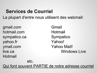 Services de Courriel 
La plupart d'entre nous utilisent des webmail: 
gmail.com Gmail 
hotmail.com Hotmail 
sympatico.ca Sympatico 
yahoo.fr Yahoo! 
ymail.com Yahoo Mail! 
live.ca Windows Live 
Hotmail 
etc. 
Qui font souvent PARTIE de notre adresse courriel 
 