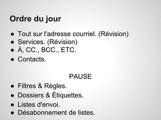 Ordre du jour 
● Tout sur l'adresse courriel. (Révision) 
● Services. (Révision) 
● À, CC., BCC., ETC. 
● Contacts. 
PAUSE 
● Filtres & Règles. 
● Dossiers & Étiquettes. 
● Listes d'envoi. 
● Désabonnement de listes. 
 