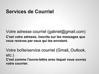 Services de Courriel 
Votre adresse courriel (gabriel@gmail.com) 
C'est votre adresse, inscrite sur les messages que 
vous recevez par ceux qui les envoient. 
Votre boîte/service courriel (Gmail, Outlook, 
etc.) 
C'est comme l'ouvre-lettre avec lequel vous ouvrez 
votre courrier. 
 