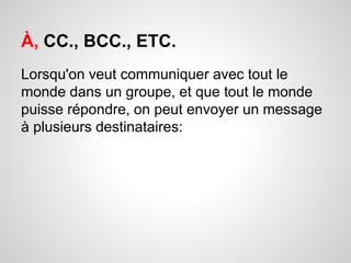 À, CC., BCC., ETC. 
Lorsqu'on veut communiquer avec tout le 
monde dans un groupe, et que tout le monde 
puisse répondre, on peut envoyer un message 
à plusieurs destinataires: 
 